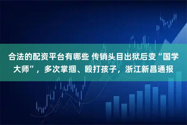 合法的配资平台有哪些 传销头目出狱后变“国学大师”，多次掌掴、殴打孩子，浙江新昌通报
