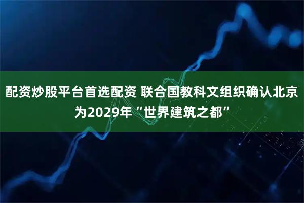 配资炒股平台首选配资 联合国教科文组织确认北京为2029年“世界建筑之都”