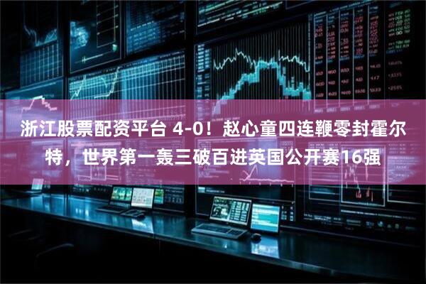 浙江股票配资平台 4-0！赵心童四连鞭零封霍尔特，世界第一轰三破百进英国公开赛16强