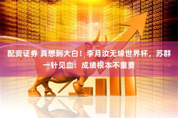 配资证券 真想到大白！李月汝无缘世界杯，苏群一针见血：成绩根本不重要