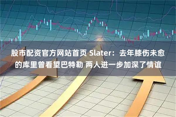 股市配资官方网站首页 Slater：去年膝伤未愈的库里曾看望巴特勒 两人进一步加深了情谊