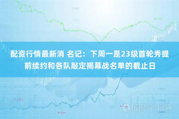 配资行情最新消 名记：下周一是23级首轮秀提前续约和各队敲定揭幕战名单的截止日